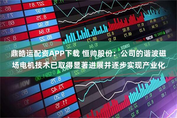 鼎皓运配资APP下载 恒帅股份：公司的谐波磁场电机技术已取得显著进展并逐步实现产业化