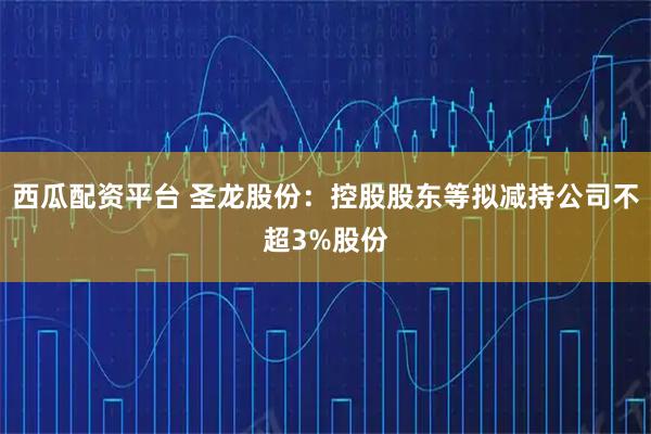 西瓜配资平台 圣龙股份：控股股东等拟减持公司不超3%股份
