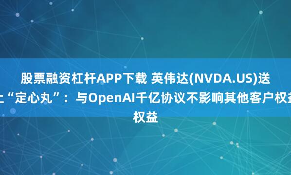 股票融资杠杆APP下载 英伟达(NVDA.US)送上“定心丸”：与OpenAI千亿协议不影响其他客户权益