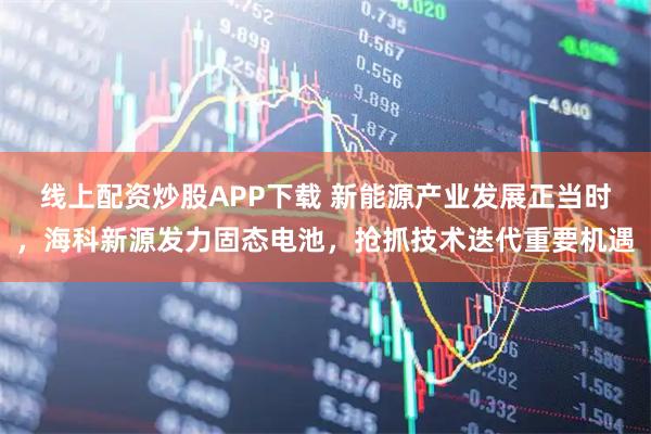 线上配资炒股APP下载 新能源产业发展正当时，海科新源发力固态电池，抢抓技术迭代重要机遇