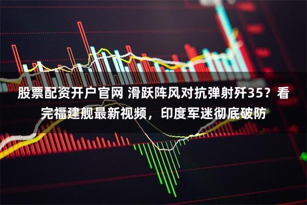 股票配资开户官网 滑跃阵风对抗弹射歼35？看完福建舰最新视频，印度军迷彻底破防