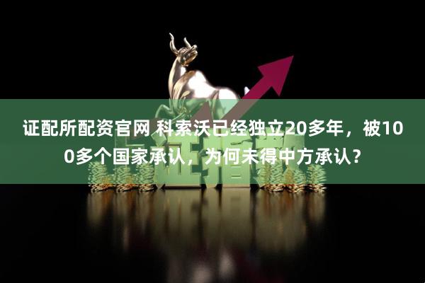 证配所配资官网 科索沃已经独立20多年，被100多个国家承认，为何未得中方承认？