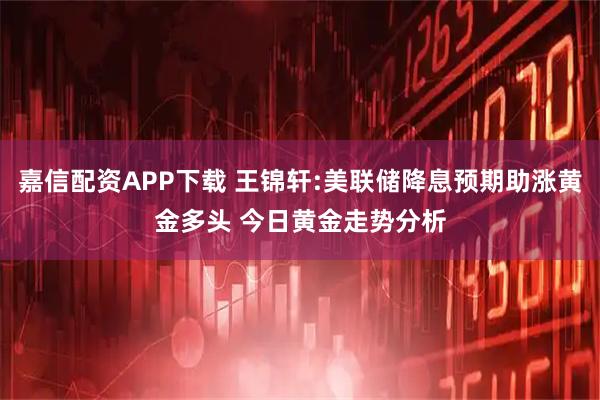 嘉信配资APP下载 王锦轩:美联储降息预期助涨黄金多头 今日黄金走势分析