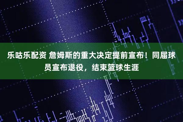 乐咕乐配资 詹姆斯的重大决定提前宣布！同届球员宣布退役，结束篮球生涯