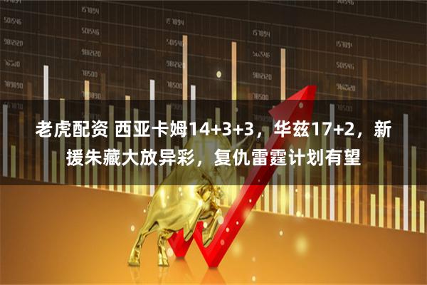 老虎配资 西亚卡姆14+3+3，华兹17+2，新援朱藏大放异彩，复仇雷霆计划有望