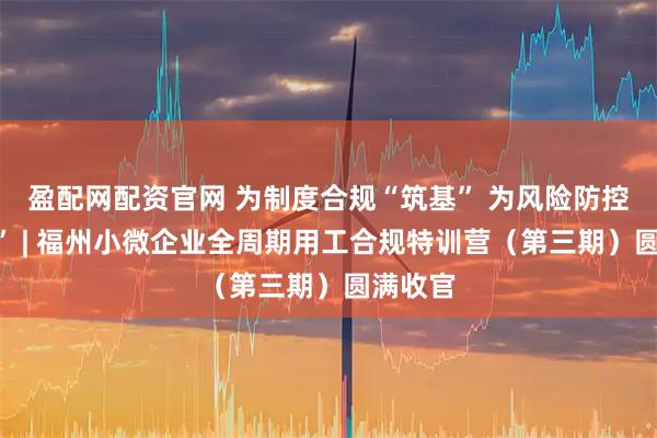 盈配网配资官网 为制度合规“筑基” 为风险防控“赋能” | 福州小微企业全周期用工合规特训营（第三期）圆满收官