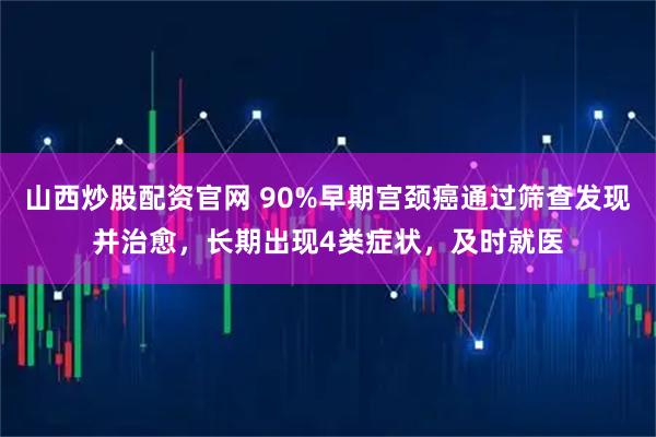 山西炒股配资官网 90%早期宫颈癌通过筛查发现并治愈，长期出现4类症状，及时就医