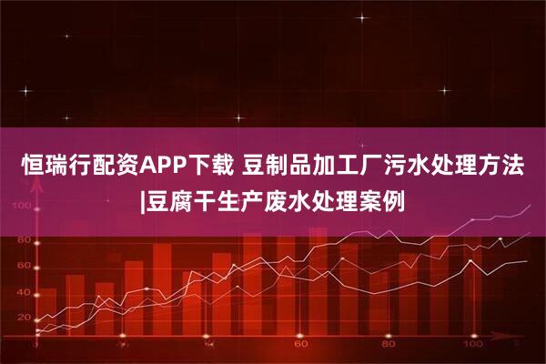 恒瑞行配资APP下载 豆制品加工厂污水处理方法|豆腐干生产废水处理案例