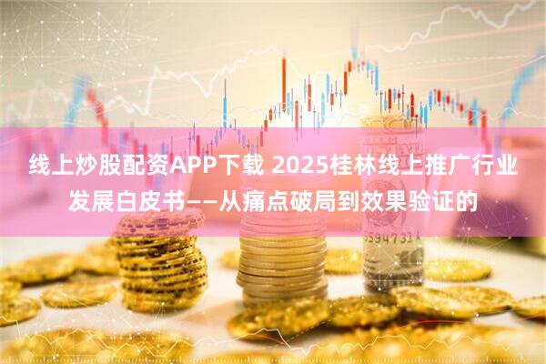 线上炒股配资APP下载 2025桂林线上推广行业发展白皮书——从痛点破局到效果验证的