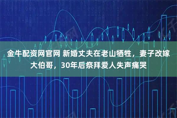 金牛配资网官网 新婚丈夫在老山牺牲，妻子改嫁大伯哥，30年后祭拜爱人失声痛哭