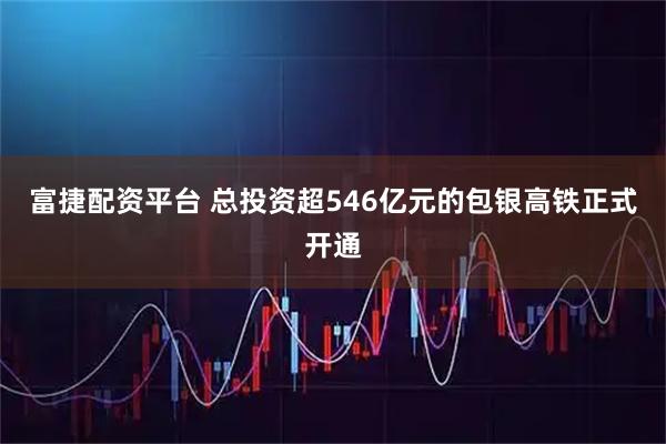 富捷配资平台 总投资超546亿元的包银高铁正式开通