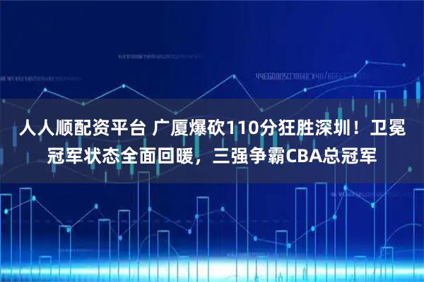 人人顺配资平台 广厦爆砍110分狂胜深圳!卫冕冠军状态全面回暖,三强争霸CBA总冠军