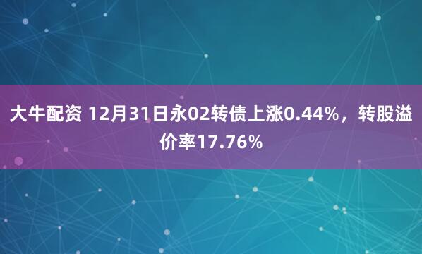 大牛配资 12月31日永02转债上涨0.44%，转股溢价率17.76%