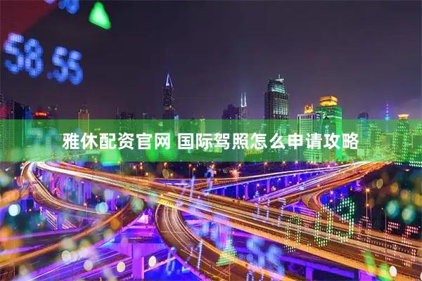 雅休配资官网 国际驾照怎么申请攻略