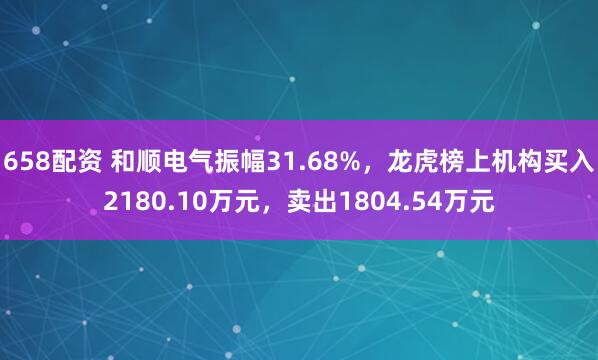 658配资 和顺电气振幅31.68%，龙虎榜上机构买入2180.10万元，卖出1804.54万元