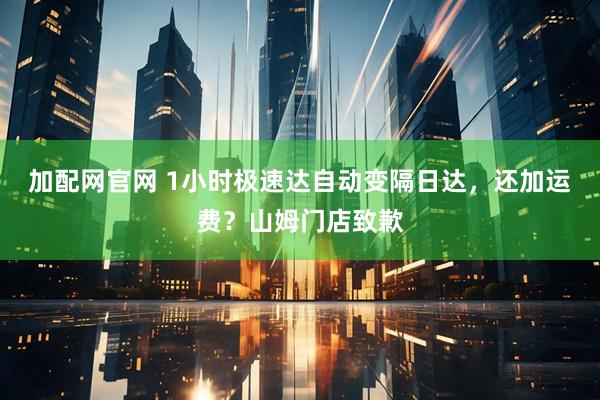 加配网官网 1小时极速达自动变隔日达，还加运费？山姆门店致歉