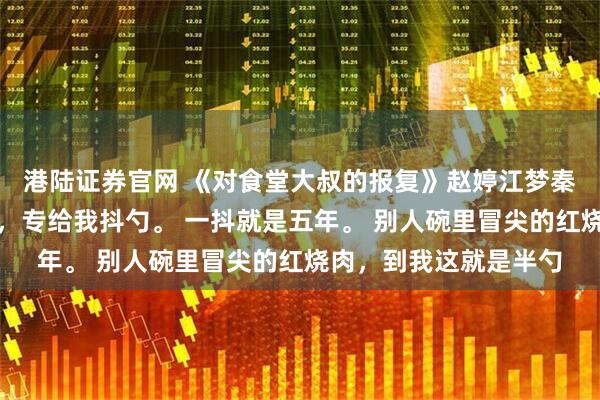 港陆证券官网 《对食堂大叔的报复》赵婷江梦秦强食堂打菜的王大叔，专给我抖勺。 一抖就是五年。 别人碗里冒尖的红烧肉，到我这就是半勺