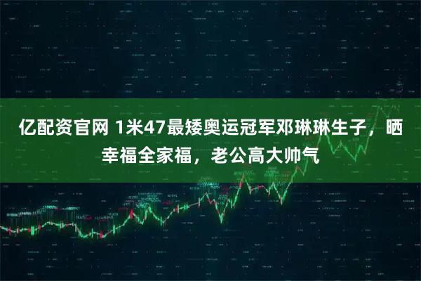 亿配资官网 1米47最矮奥运冠军邓琳琳生子，晒幸福全家福，老公高大帅气