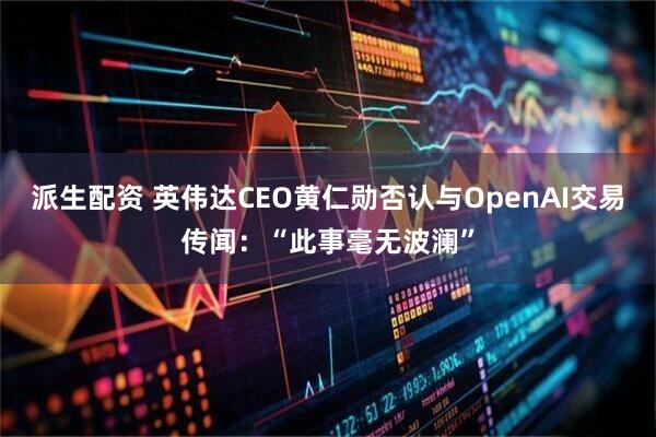 派生配资 英伟达CEO黄仁勋否认与OpenAI交易传闻：“此事毫无波澜”
