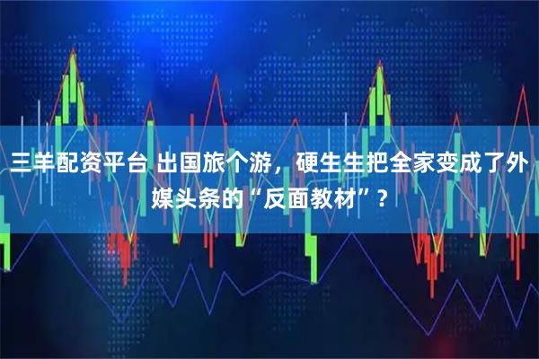 三羊配资平台 出国旅个游，硬生生把全家变成了外媒头条的“反面教材”？