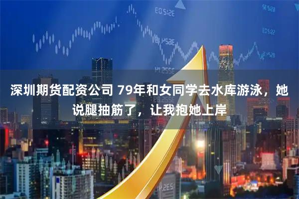 深圳期货配资公司 79年和女同学去水库游泳，她说腿抽筋了，让我抱她上岸