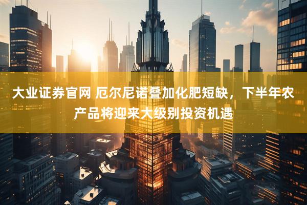 大业证券官网 厄尔尼诺叠加化肥短缺，下半年农产品将迎来大级别投资机遇