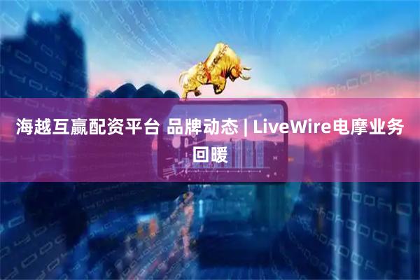 海越互赢配资平台 品牌动态 | LiveWire电摩业务回暖