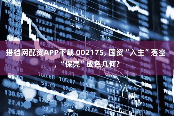 搭档网配资APP下载 002175, 国资“入主”落空 , “保壳”成色几何?