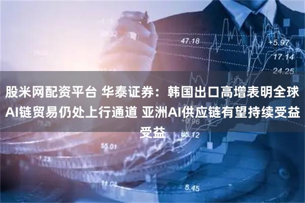 股米网配资平台 华泰证券：韩国出口高增表明全球AI链贸易仍处上行通道 亚洲AI供应链有望持续受益