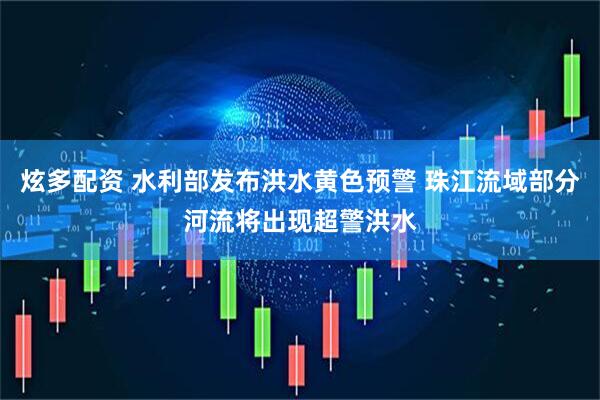 炫多配资 水利部发布洪水黄色预警 珠江流域部分河流将出现超警洪水