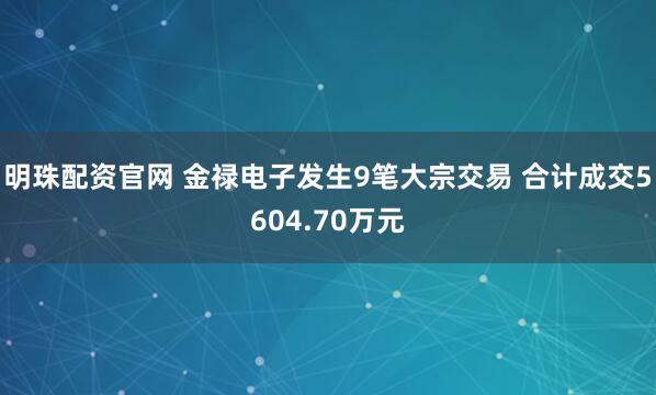 明珠配资官网 金禄电子发生9笔大宗交易 合计成交5604.70万元